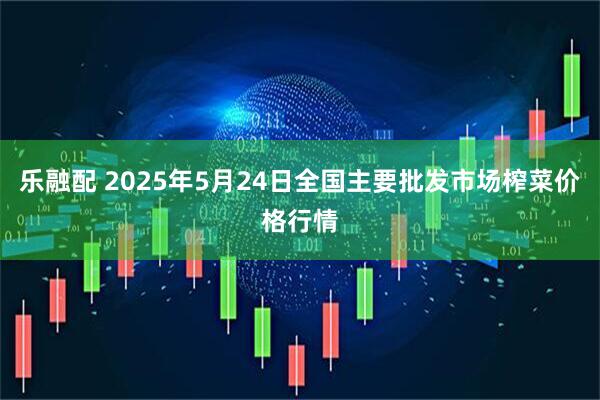 乐融配 2025年5月24日全国主要批发市场榨菜价格行情