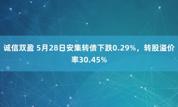 诚信双盈 5月28日安集转债下跌0.29%，转股溢价率30.45%