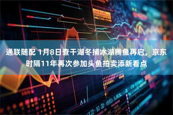 通联随配 1月8日查干湖冬捕冰湖腾鱼再启,京东时隔11年再次参加头鱼拍卖添新看点