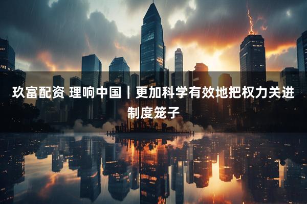 玖富配资 理响中国｜更加科学有效地把权力关进制度笼子