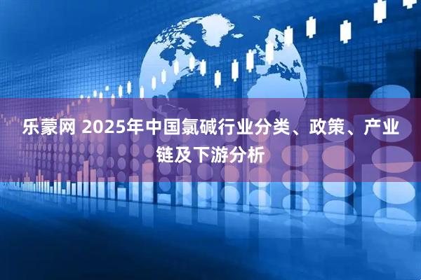 乐蒙网 2025年中国氯碱行业分类、政策、产业链及下游分析