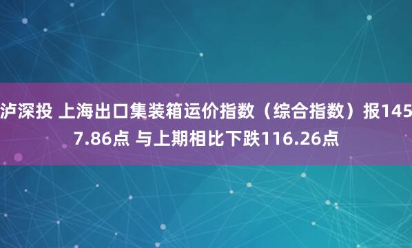 泸深投 上海出口集装箱运价指数（综合指数）报1457.86点 与上期相比下跌116.26点