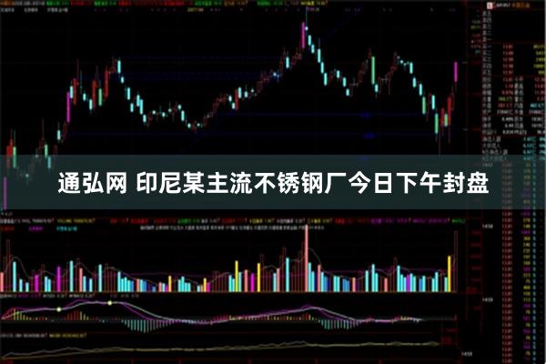 通弘网 印尼某主流不锈钢厂今日下午封盘