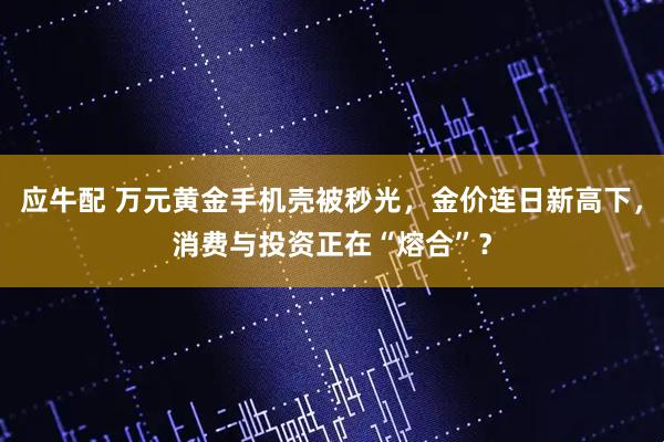 应牛配 万元黄金手机壳被秒光，金价连日新高下，消费与投资正在“熔合”？