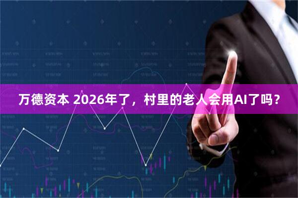 万德资本 2026年了，村里的老人会用AI了吗？