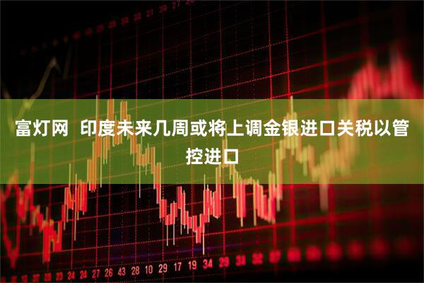 富灯网  印度未来几周或将上调金银进口关税以管控进口
