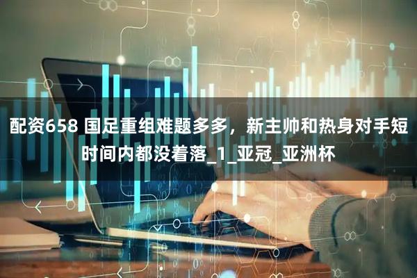 配资658 国足重组难题多多，新主帅和热身对手短时间内都没着落_1_亚冠_亚洲杯