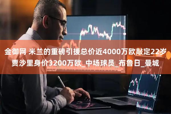 金御网 米兰的重磅引援总价近4000万欧敲定22岁贾沙里身价3200万欧_中场球员_布鲁日_曼城