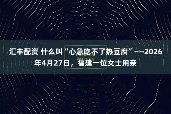 汇丰配资 什么叫“心急吃不了热豆腐”——2026年4月27日，福建一位女士用亲