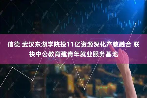 信德 武汉东湖学院投11亿资源深化产教融合 联袂中公教育建青年就业服务基地