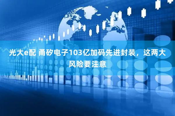 光大e配 甬矽电子103亿加码先进封装，这两大风险要注意